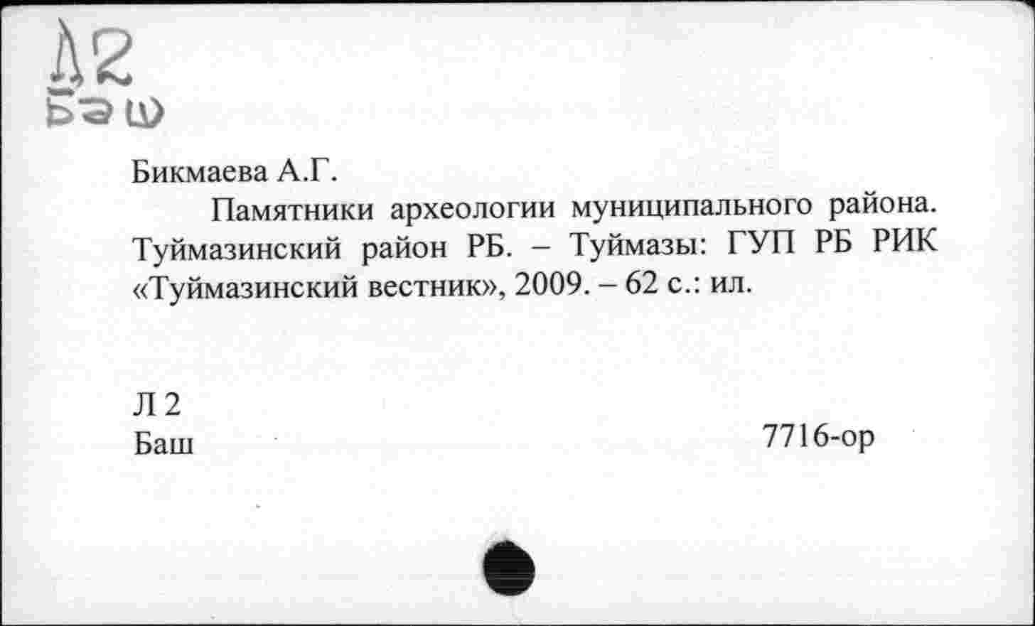 ﻿À2
ЬЭЦ)
Бикмаева А.Г.
Памятники археологии муниципального района. Туймазинский район РБ. - Туймазы: ГУП РБ РИК «Туймазинский вестник», 2009. - 62 с.: ил.
Л2
Баш
7716-ор